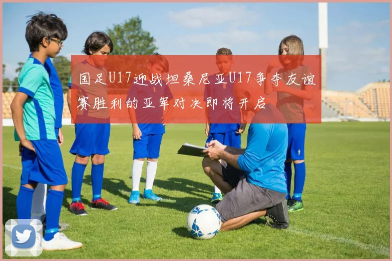 国足U17迎战坦桑尼亚U17争夺友谊赛胜利的亚军对决即将开启