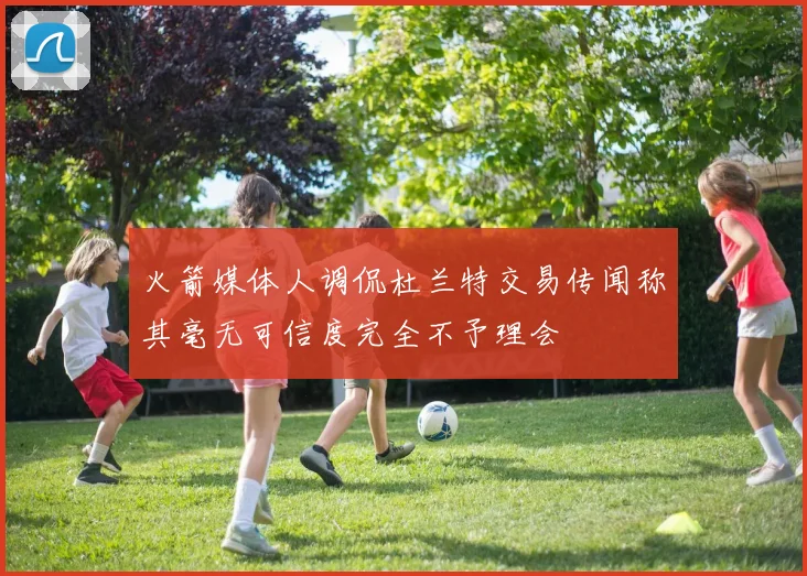 火箭媒体人调侃杜兰特交易传闻称其毫无可信度完全不予理会