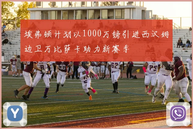 埃弗顿计划以1000万镑引进西汉姆边卫万比萨卡助力新赛季