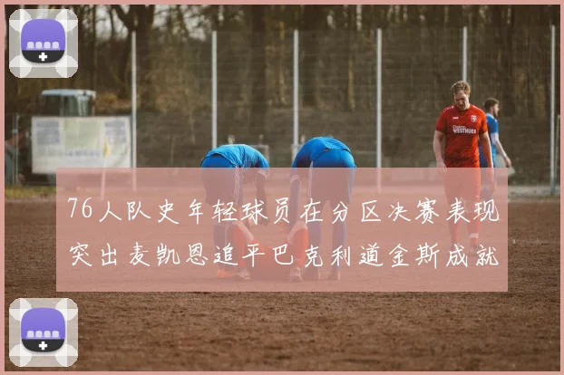 76人队史年轻球员在分区决赛表现突出麦凯恩追平巴克利道金斯成就
