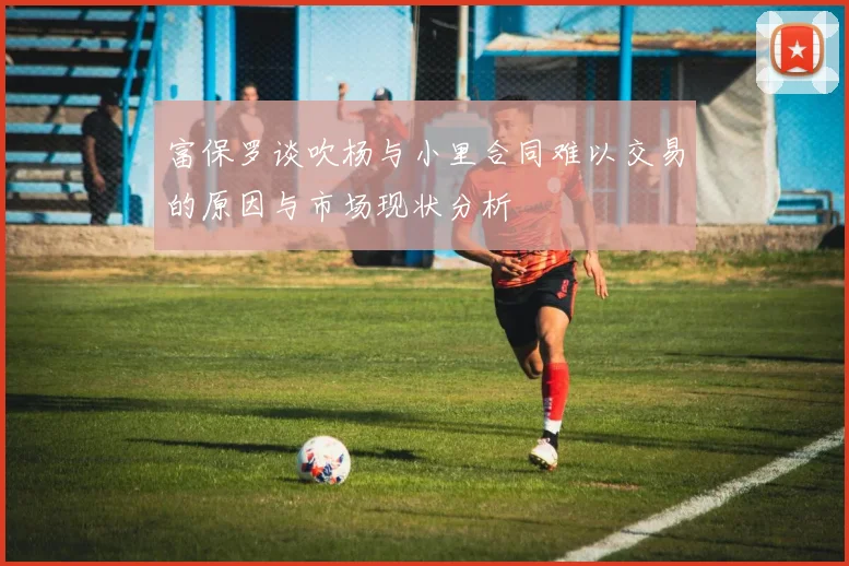富保罗谈吹杨与小里合同难以交易的原因与市场现状分析
