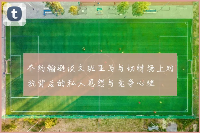 乔约翰逊谈文班亚马与切特场上对抗背后的私人恩怨与竞争心理