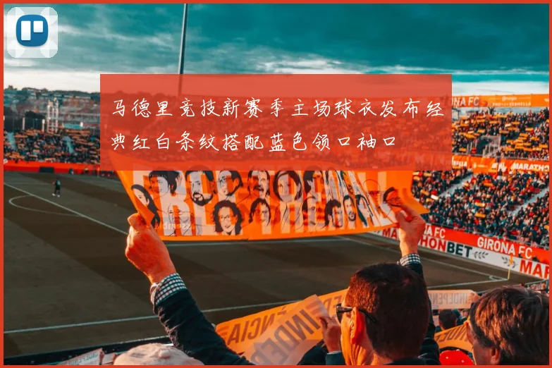 马德里竞技新赛季主场球衣发布经典红白条纹搭配蓝色领口袖口