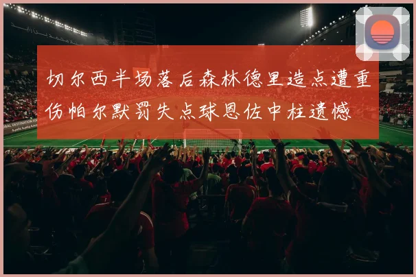 切尔西半场落后森林德里造点遭重伤帕尔默罚失点球恩佐中柱遗憾