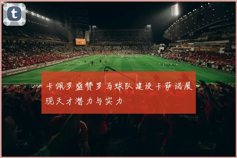 卡佩罗盛赞罗马球队建设卡萨诺展现天才潜力与实力