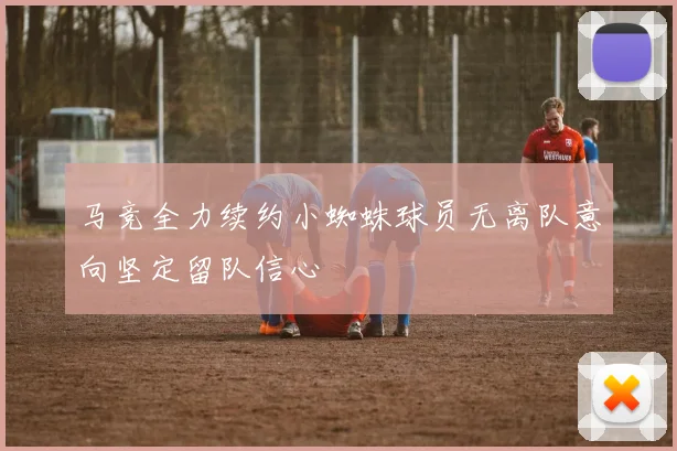 马竞全力续约小蜘蛛球员无离队意向坚定留队信心