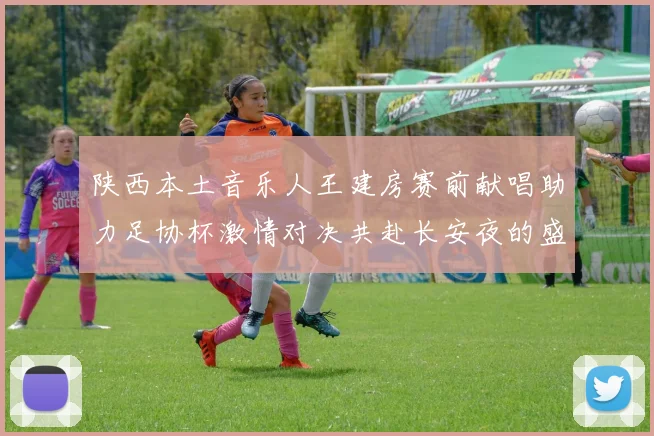 陕西本土音乐人王建房赛前献唱助力足协杯激情对决共赴长安夜的盛宴