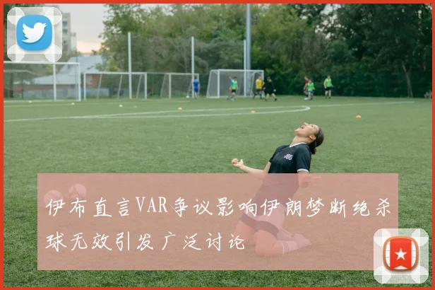 伊布直言VAR争议影响伊朗梦断绝杀球无效引发广泛讨论