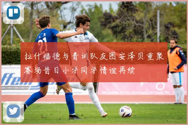 拉什福德与青训队友图安泽贝重聚赛场昔日小学同学情谊再续