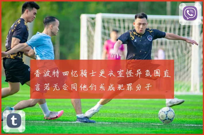 香波特回忆骑士更衣室怪异氛围直言若无合同他们或成犯罪分子