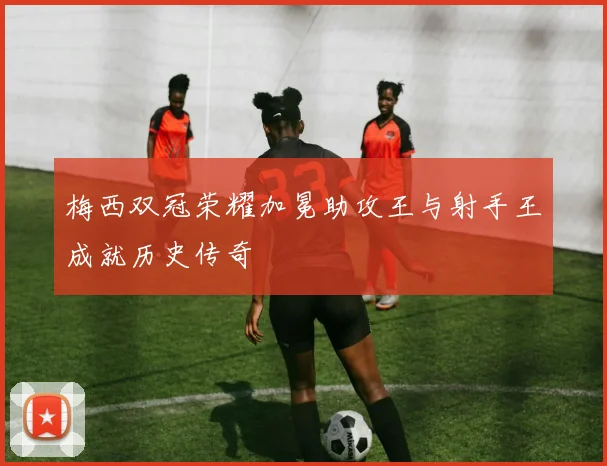 梅西双冠荣耀加冕助攻王与射手王成就历史传奇