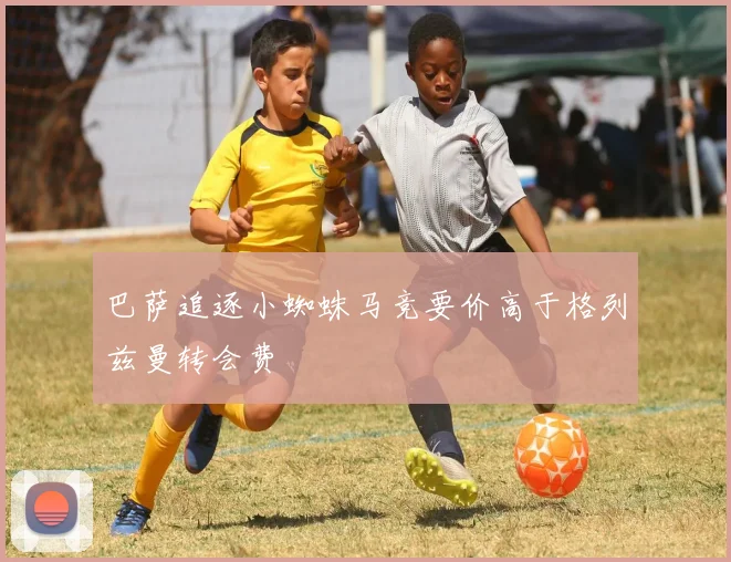 巴萨追逐小蜘蛛马竞要价高于格列兹曼转会费