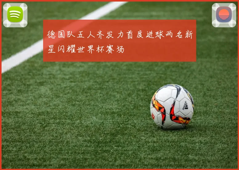 德国队五人齐发力首度进球两名新星闪耀世界杯赛场