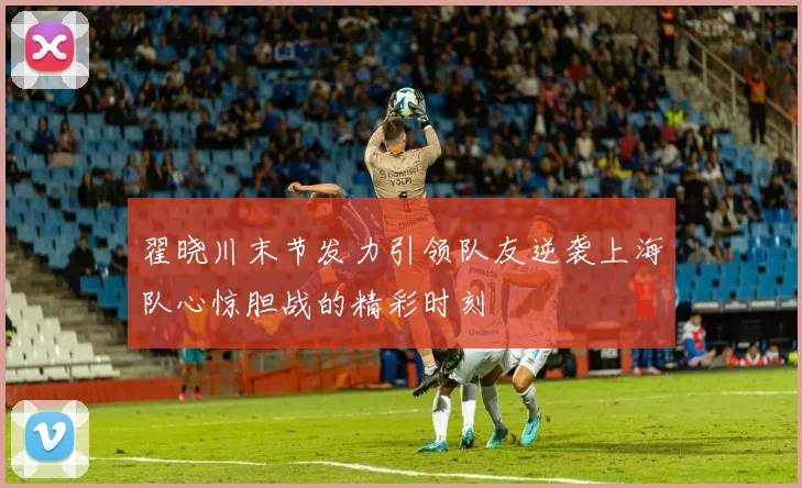 翟晓川末节发力引领队友逆袭上海队心惊胆战的精彩时刻