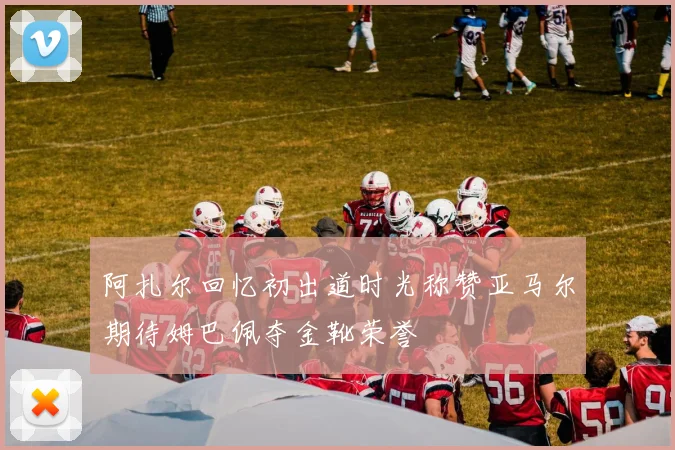 阿扎尔回忆初出道时光称赞亚马尔期待姆巴佩夺金靴荣誉