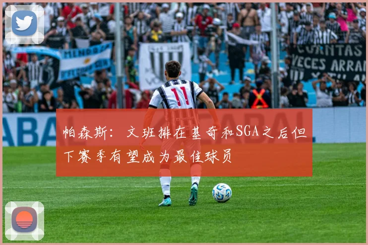 帕森斯：文班排在基奇和SGA之后但下赛季有望成为最佳球员