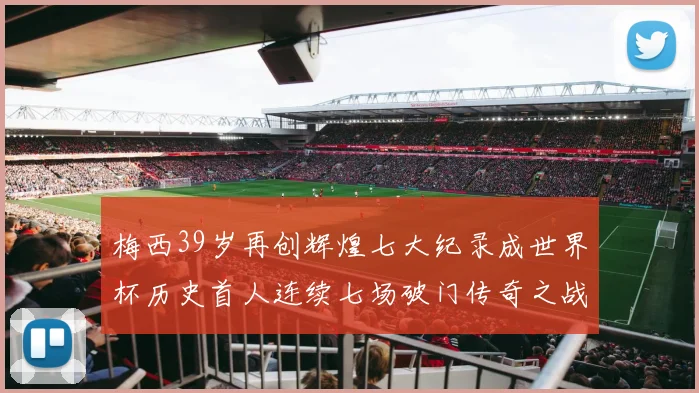 梅西39岁再创辉煌七大纪录成世界杯历史首人连续七场破门传奇之战