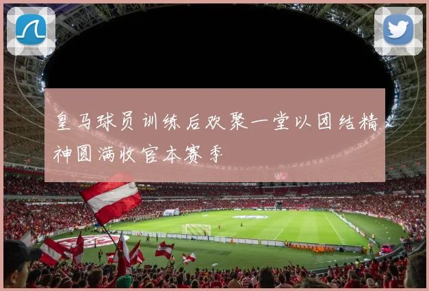 皇马球员训练后欢聚一堂以团结精神圆满收官本赛季