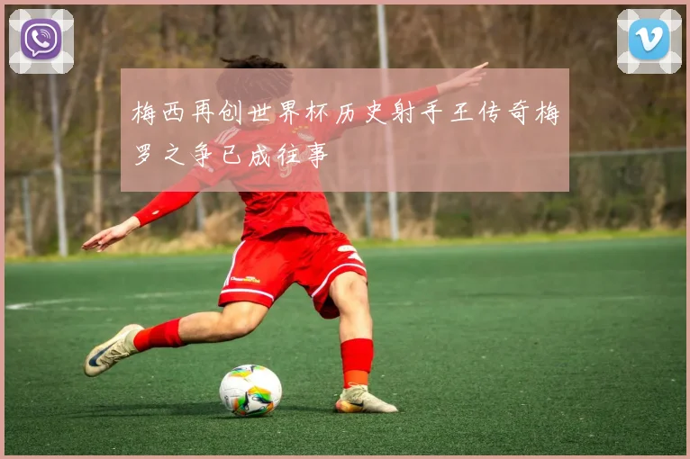 梅西再创世界杯历史射手王传奇梅罗之争已成往事