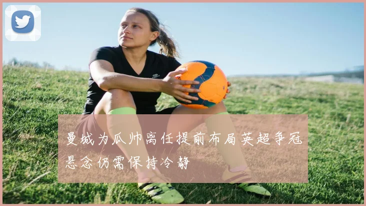 曼城为瓜帅离任提前布局英超争冠悬念仍需保持冷静